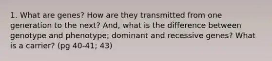 1. What are genes? How are they transmitted from one generation to the next? And, what is the difference between genotype and phenotype; dominant and recessive genes? What is a carrier? (pg 40-41; 43)