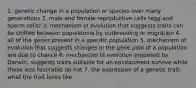 1. genetic change in a population or species over many generations 2. male and female reproductive cells (egg and sperm cells) 3. mechanism of evolution that suggests traits can be shifted between populations by outbreeding or migration 4. all of the genes present in a specific population 5. mechanism of evolution that suggests changes in the gene pool of a population are due to chance 6. mechanism of evolution proposed by Darwin; suggests traits suitable for an environment survive while those less favorable do not 7. the expression of a genetic trait; what the trait looks like