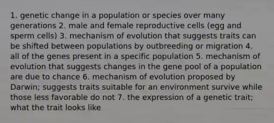 1. genetic change in a population or species over many generations 2. male and female reproductive cells (egg and sperm cells) 3. mechanism of evolution that suggests traits can be shifted between populations by outbreeding or migration 4. all of the genes present in a specific population 5. mechanism of evolution that suggests changes in the gene pool of a population are due to chance 6. mechanism of evolution proposed by Darwin; suggests traits suitable for an environment survive while those less favorable do not 7. the expression of a genetic trait; what the trait looks like