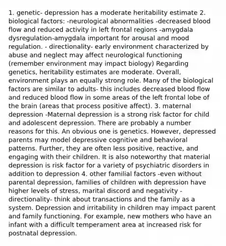 1. genetic- depression has a moderate heritability estimate 2. biological factors: -neurological abnormalities -decreased blood flow and reduced activity in left frontal regions -amygdala dysregulation-amygdala important for arousal and mood regulation. - directionality- early environment characterized by abuse and neglect may affect neurological functioning (remember environment may impact biology) Regarding genetics, heritability estimates are moderate. Overall, environment plays an equally strong role. Many of the biological factors are similar to adults- this includes decreased blood flow and reduced blood flow in some areas of the left frontal lobe of the brain (areas that process positive affect). 3. maternal depression -Maternal depression is a strong risk factor for child and adolescent depression. There are probably a number reasons for this. An obvious one is genetics. However, depressed parents may model depressive cognitive and behavioral patterns. Further, they are often less positive, reactive, and engaging with their children. It is also noteworthy that material depression is risk factor for a variety of psychiatric disorders in addition to depression 4. other familial factors -even without parental depression, families of children with depression have higher levels of stress, marital discord and negativity -directionality- think about transactions and the family as a system. Depression and irritability in children may impact parent and family functioning. For example, new mothers who have an infant with a difficult temperament area at increased risk for postnatal depression.