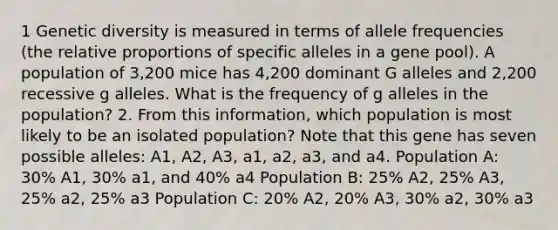 1 Genetic diversity is measured in terms of allele frequencies (the relative proportions of specific alleles in a gene pool). A population of 3,200 mice has 4,200 dominant G alleles and 2,200 recessive g alleles. What is the frequency of g alleles in the population? 2. From this information, which population is most likely to be an isolated population? Note that this gene has seven possible alleles: A1, A2, A3, a1, a2, a3, and a4. Population A: 30% A1, 30% a1, and 40% a4 Population B: 25% A2, 25% A3, 25% a2, 25% a3 Population C: 20% A2, 20% A3, 30% a2, 30% a3