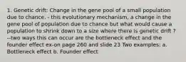 1. Genetic drift: Change in the gene pool of a small population due to chance. - this evolutionary mechanism, a change in the gene pool of population due to chance but what would cause a population to shrink down to a size where there is genetic drift ? --two ways this can occur are the bottleneck effect and the founder effect ex-on page 260 and slide 23 Two examples: a. Bottleneck effect b. Founder effect