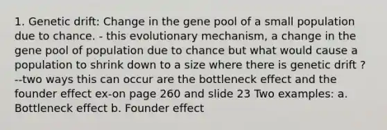 1. Genetic drift: Change in the gene pool of a small population due to chance. - this evolutionary mechanism, a change in the gene pool of population due to chance but what would cause a population to shrink down to a size where there is genetic drift ? --two ways this can occur are the bottleneck effect and the founder effect ex-on page 260 and slide 23 Two examples: a. Bottleneck effect b. Founder effect