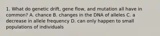 1. What do genetic drift, gene flow, and mutation all have in common? A. chance B. changes in the DNA of alleles C. a decrease in allele frequency D. can only happen to small populations of individuals