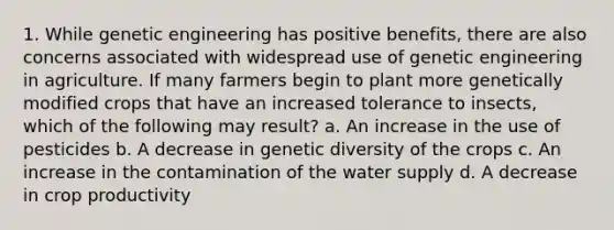 1. While genetic engineering has positive benefits, there are also concerns associated with widespread use of genetic engineering in agriculture. If many farmers begin to plant more genetically modified crops that have an increased tolerance to insects, which of the following may result? a. An increase in the use of pesticides b. A decrease in genetic diversity of the crops c. An increase in the contamination of the water supply d. A decrease in crop productivity