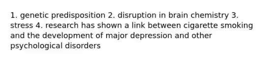 1. genetic predisposition 2. disruption in brain chemistry 3. stress 4. research has shown a link between cigarette smoking and the development of major depression and other psychological disorders