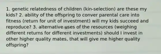 1. genetic relatedness of children (kin-selection) are these my kids? 2. ability of the offspring to conver parental care into fitness (return for unit of investment) will my kids succeed and reproduce? 3. alternative uses of the resources (weighing different returns for different investments) should I invest in other higher quality mates, that will give me higher quality offspring?