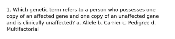 1. Which genetic term refers to a person who possesses one copy of an affected gene and one copy of an unaffected gene and is clinically unaffected? a. Allele b. Carrier c. Pedigree d. Multifactorial