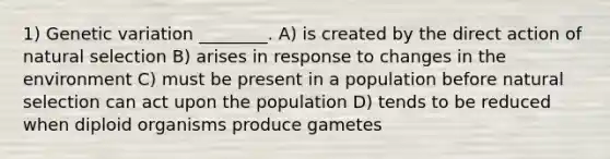 1) Genetic variation ________. A) is created by the direct action of natural selection B) arises in response to changes in the environment C) must be present in a population before natural selection can act upon the population D) tends to be reduced when diploid organisms produce gametes