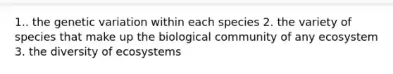 1.. the genetic variation within each species 2. the variety of species that make up the biological community of any ecosystem 3. the diversity of ecosystems