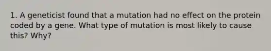 1. A geneticist found that a mutation had no effect on the protein coded by a gene. What type of mutation is most likely to cause this? Why?