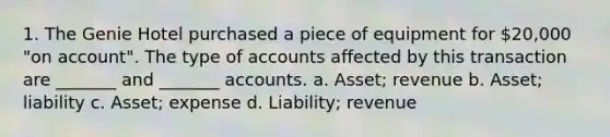 1. The Genie Hotel purchased a piece of equipment for 20,000 "on account". The type of accounts affected by this transaction are _______ and _______ accounts. a. Asset; revenue b. Asset; liability c. Asset; expense d. Liability; revenue