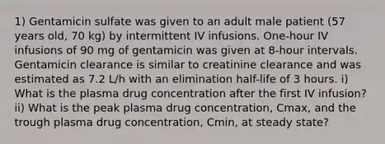 1) Gentamicin sulfate was given to an adult male patient (57 years old, 70 kg) by intermittent IV infusions. One-hour IV infusions of 90 mg of gentamicin was given at 8-hour intervals. Gentamicin clearance is similar to creatinine clearance and was estimated as 7.2 L/h with an elimination half-life of 3 hours. i) What is the plasma drug concentration after the first IV infusion? ii) What is the peak plasma drug concentration, Cmax, and the trough plasma drug concentration, Cmin, at steady state?