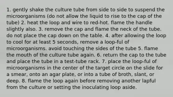 1. gently shake the culture tube from side to side to suspend the microorganisms (do not allow the liquid to rise to the cap of the tube) 2. heat the loop and wire to red-hot. flame the handle slightly also. 3. remove the cap and flame the neck of the tube. do not place the cap down on the table. 4. after allowing the loop to cool for at least 5 seconds, remove a loop-ful of microorganisms. avoid touching the sides of the tube 5. flame the mouth of the culture tube again. 6. return the cap to the tube and place the tube in a test-tube rack. 7. place the loop-ful of microorganisms in the center of the target circle on the slide for a smear, onto an agar plate, or into a tube of broth, slant, or deep. 8. flame the loop again before removing another lapful from the culture or setting the inoculating loop aside.