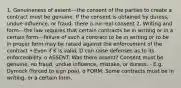 1. Genuineness of assent---the consent of the parties to create a contract must be genuine. If the consent is obtained by duress, undue influence, or fraud, there is no real consent 2. Writing and form---the law requires that certain contracts be in writing or in a certain form---failure of such a contract to be in writing or to be in proper form may be raised against the enforcement of the contract • Even if K is valid, D can raise defenses as to its enforceability. o ASSENT: Was there assent? Consent must be genuine, no fraud, undue influence, mistake, or duress. - E.g. Dymock (forced to sign poa). o FORM: Some contracts must be in writing, or a certain form.