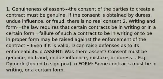 1. Genuineness of assent---the consent of the parties to create a contract must be genuine. If the consent is obtained by duress, undue influence, or fraud, there is no real consent 2. Writing and form---the law requires that certain contracts be in writing or in a certain form---failure of such a contract to be in writing or to be in proper form may be raised against the enforcement of the contract • Even if K is valid, D can raise defenses as to its enforceability. o ASSENT: Was there assent? Consent must be genuine, no fraud, undue influence, mistake, or duress. - E.g. Dymock (forced to sign poa). o FORM: Some contracts must be in writing, or a certain form.