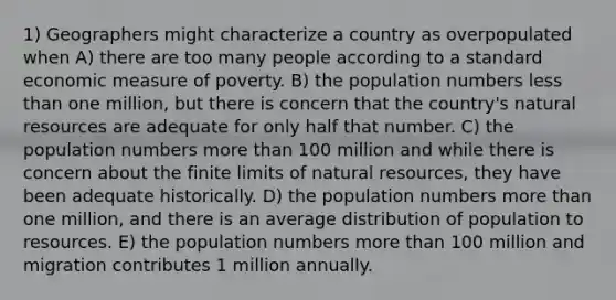 1) Geographers might characterize a country as overpopulated when A) there are too many people according to a standard economic measure of poverty. B) the population numbers less than one million, but there is concern that the country's natural resources are adequate for only half that number. C) the population numbers more than 100 million and while there is concern about the finite limits of natural resources, they have been adequate historically. D) the population numbers more than one million, and there is an average distribution of population to resources. E) the population numbers more than 100 million and migration contributes 1 million annually.