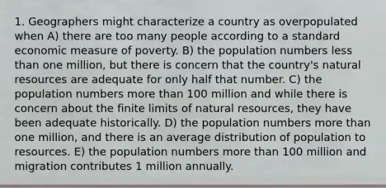 1. Geographers might characterize a country as overpopulated when A) there are too many people according to a standard economic measure of poverty. B) the population numbers less than one million, but there is concern that the country's natural resources are adequate for only half that number. C) the population numbers more than 100 million and while there is concern about the finite limits of natural resources, they have been adequate historically. D) the population numbers more than one million, and there is an average distribution of population to resources. E) the population numbers more than 100 million and migration contributes 1 million annually.