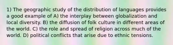 1) The geographic study of the distribution of languages provides a good example of A) the interplay between globalization and local diversity. B) the diffusion of folk culture in different areas of the world. C) the role and spread of religion across much of the world. D) political conflicts that arise due to ethnic tensions.