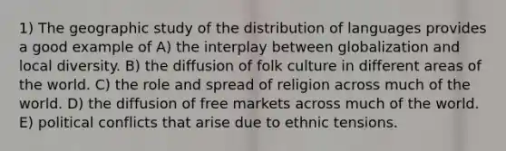 1) The geographic study of the distribution of languages provides a good example of A) the interplay between globalization and local diversity. B) the diffusion of folk culture in different areas of the world. C) the role and spread of religion across much of the world. D) the diffusion of free markets across much of the world. E) political conflicts that arise due to ethnic tensions.