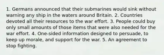 1. Germans announced that their submarines would sink without warning any ship in the waters around Britain. 2. Countries devoted all their resources to the war effort. 3. People could buy only small amounts of those items that were also needed for the war effort. 4. One-sided information designed to persuade, to keep up morale, and support for the war. 5. An agreement to stop fighting.