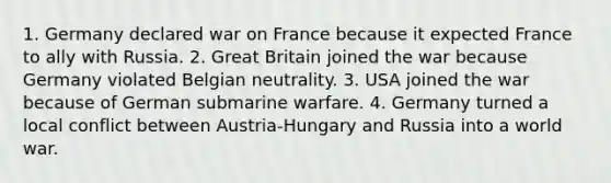 1. Germany declared war on France because it expected France to ally with Russia. 2. Great Britain joined the war because Germany violated Belgian neutrality. 3. USA joined the war because of German submarine warfare. 4. Germany turned a local conflict between Austria-Hungary and Russia into a world war.