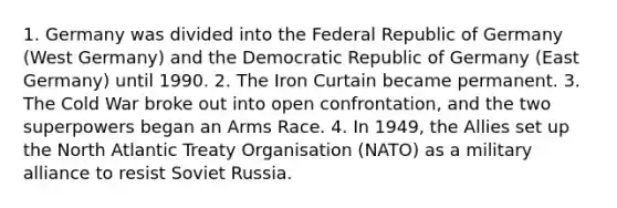 1. Germany was divided into the Federal Republic of Germany (West Germany) and the Democratic Republic of Germany (East Germany) until 1990. 2. The Iron Curtain became permanent. 3. The Cold War broke out into open confrontation, and the two superpowers began an Arms Race. 4. In 1949, the Allies set up the North Atlantic Treaty Organisation (NATO) as a military alliance to resist Soviet Russia.