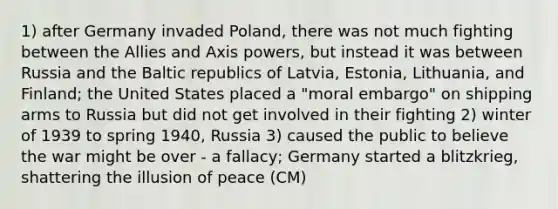 1) after Germany invaded Poland, there was not much fighting between the Allies and Axis powers, but instead it was between Russia and the Baltic republics of Latvia, Estonia, Lithuania, and Finland; the United States placed a "moral embargo" on shipping arms to Russia but did not get involved in their fighting 2) winter of 1939 to spring 1940, Russia 3) caused the public to believe the war might be over - a fallacy; Germany started a blitzkrieg, shattering the illusion of peace (CM)