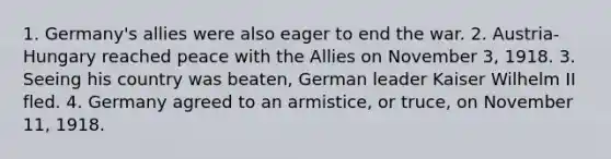 1. Germany's allies were also eager to end the war. 2. Austria-Hungary reached peace with the Allies on November 3, 1918. 3. Seeing his country was beaten, German leader Kaiser Wilhelm II fled. 4. Germany agreed to an armistice, or truce, on November 11, 1918.