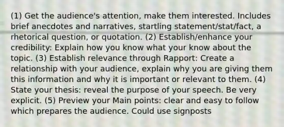 (1) Get the audience's attention, make them interested. Includes brief anecdotes and narratives, startling statement/stat/fact, a rhetorical question, or quotation. (2) Establish/enhance your credibility: Explain how you know what your know about the topic. (3) Establish relevance through Rapport: Create a relationship with your audience, explain why you are giving them this information and why it is important or relevant to them. (4) State your thesis: reveal the purpose of your speech. Be very explicit. (5) Preview your Main points: clear and easy to follow which prepares the audience. Could use signposts