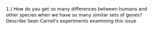 1.) How do you get so many differences between humans and other species when we have so many similar sets of genes? Describe Sean Carroll's experiments examining this issue