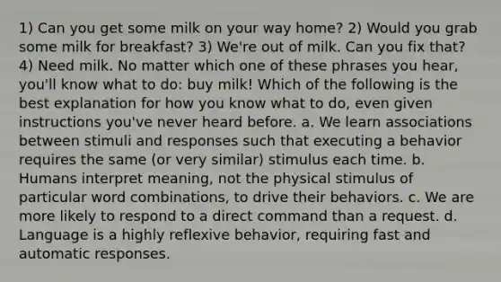 1) Can you get some milk on your way home? 2) Would you grab some milk for breakfast? 3) We're out of milk. Can you fix that? 4) Need milk. No matter which one of these phrases you hear, you'll know what to do: buy milk! Which of the following is the best explanation for how you know what to do, even given instructions you've never heard before. a. We learn associations between stimuli and responses such that executing a behavior requires the same (or very similar) stimulus each time. b. Humans interpret meaning, not the physical stimulus of particular word combinations, to drive their behaviors. c. We are more likely to respond to a direct command than a request. d. Language is a highly reflexive behavior, requiring fast and automatic responses.