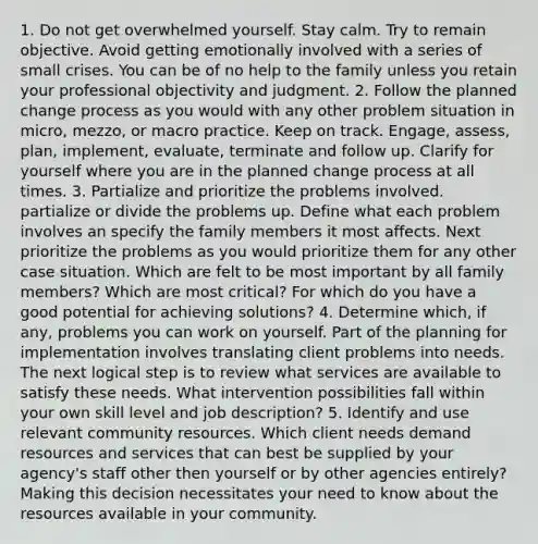 1. Do not get overwhelmed yourself. Stay calm. Try to remain objective. Avoid getting emotionally involved with a series of small crises. You can be of no help to the family unless you retain your professional objectivity and judgment. 2. Follow the planned change process as you would with any other problem situation in micro, mezzo, or macro practice. Keep on track. Engage, assess, plan, implement, evaluate, terminate and follow up. Clarify for yourself where you are in the planned change process at all times. 3. Partialize and prioritize the problems involved. partialize or divide the problems up. Define what each problem involves an specify the family members it most affects. Next prioritize the problems as you would prioritize them for any other case situation. Which are felt to be most important by all family members? Which are most critical? For which do you have a good potential for achieving solutions? 4. Determine which, if any, problems you can work on yourself. Part of the planning for implementation involves translating client problems into needs. The next logical step is to review what services are available to satisfy these needs. What intervention possibilities fall within your own skill level and job description? 5. Identify and use relevant community resources. Which client needs demand resources and services that can best be supplied by your agency's staff other then yourself or by other agencies entirely? Making this decision necessitates your need to know about the resources available in your community.