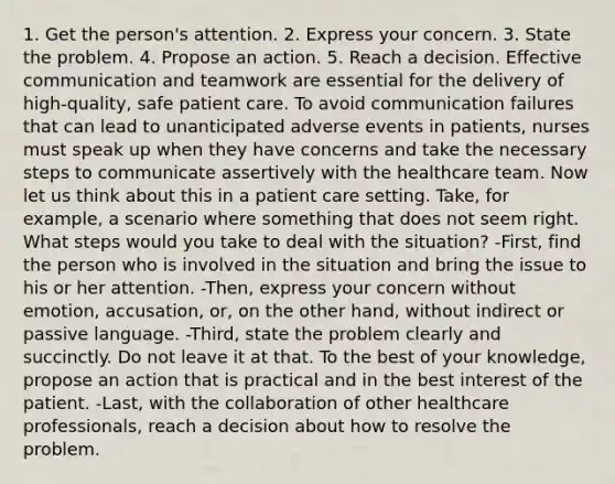 1. Get the person's attention. 2. Express your concern. 3. State the problem. 4. Propose an action. 5. Reach a decision. Effective communication and teamwork are essential for the delivery of high-quality, safe patient care. To avoid communication failures that can lead to unanticipated adverse events in patients, nurses must speak up when they have concerns and take the necessary steps to communicate assertively with the healthcare team. Now let us think about this in a patient care setting. Take, for example, a scenario where something that does not seem right. What steps would you take to deal with the situation? -First, find the person who is involved in the situation and bring the issue to his or her attention. -Then, express your concern without emotion, accusation, or, on the other hand, without indirect or passive language. -Third, state the problem clearly and succinctly. Do not leave it at that. To the best of your knowledge, propose an action that is practical and in the best interest of the patient. -Last, with the collaboration of other healthcare professionals, reach a decision about how to resolve the problem.