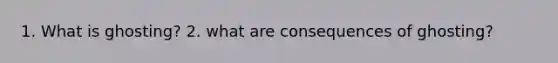 1. What is ghosting? 2. what are consequences of ghosting?