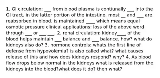 1. GI circulation: ___ from blood plasma is contiunally ___ into the GI tract. in the latter portion of the intestine, most __ and ___ are reabsorbed in blood. is maintained ____ which means equal osmotic pressure clinical applications: loss of the above word through ___ or ___ ___. 2. renal circulation: kidney____ of the blood helps maintain ___ balance and ___ balance. how? what do kidneys also do? 3. hormone controls: whats the first line of defense from hypovolemia? is also called what? what causes release of this and how does kidneys respond? why? 4. As blood flow drops below normal in the kidneys what is released from the kidneys into the blood?what does it do? then what?