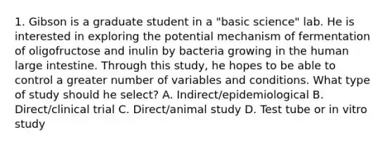 1. Gibson is a graduate student in a "basic science" lab. He is interested in exploring the potential mechanism of fermentation of oligofructose and inulin by bacteria growing in the human large intestine. Through this study, he hopes to be able to control a greater number of variables and conditions. What type of study should he select? A. Indirect/epidemiological B. Direct/clinical trial C. Direct/animal study D. Test tube or in vitro study