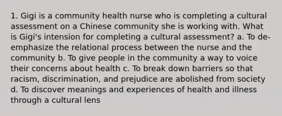 1. Gigi is a community health nurse who is completing a cultural assessment on a Chinese community she is working with. What is Gigi's intension for completing a cultural assessment? a. To de-emphasize the relational process between the nurse and the community b. To give people in the community a way to voice their concerns about health c. To break down barriers so that racism, discrimination, and prejudice are abolished from society d. To discover meanings and experiences of health and illness through a cultural lens