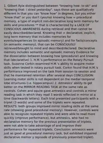 1. Gilbert Ryle distinguished between "knowing how- to ski" and "knowing that- i skied yesterday", says these are qualitatively different in that you can "know how" in degrees, but you either "know that" or you don't (yes/no) knowing how = procedural memory, a type of implicit non-declarative long term memory for skills and procedures ** that is characterized by a LACK OF CONSCIOUS AWARENESS during retrieval and that cannot be easily described/declared. Knowing that = declarative, explicit, long term memory that includes memories for events/experiences (in episodic memory) and for facts/concepts (in semantic memory), that can be CONSCIOUSLY retrieved/brought to mind and described/declared. Declarative memory includes semantic and episodic memory Evidence for the dissociation between knowing how (procedural) and knowing that (declarative) 1. H.M.'s performance on the Rotary Pursuit task. Suzanne Corkin examined H.M.'s ability to acquire motor skills when tested in rotary pursuit task. Corkin found that H.M.'s performance improved on the task from session to session and that he maintained retention after several days CONCLUSION: Learning motor skills is not dependent on the medial temporal lobe structures (i.e. hippocampus) 2. Amnesics' ability to get better on the MIRROR READING TASK at the same rate as controls. Cohen and squire gave amnesics and controls a mirror reading task in which they read 3 words reflected in mirror at a time (backwards letters). Each trial presented participants with a triplet (3 words) and some of the triplets were repeated. RESULTS: both groups improved mirror reading skills at the same rate (showing good procedural memory). However, controls were able to recognize repeated triplets and were able to read more quickly (improve performance), but amnesics, who had no declarative memory for the previous presentation of triplets, were not able to take advantage of and improve their performance for repeated triplets. Conclusion: amnesics were just as good at procedural memory task, but exhibited impaired declarative memor y (episode of previously presented triplet).