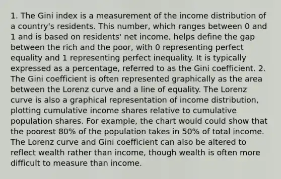 1. The Gini index is a measurement of the income distribution of a country's residents. This number, which ranges between 0 and 1 and is based on residents' net income, helps define the gap between the rich and the poor, with 0 representing perfect equality and 1 representing perfect inequality. It is typically expressed as a percentage, referred to as the Gini coefficient. 2. The Gini coefficient is often represented graphically as the area between the Lorenz curve and a line of equality. The Lorenz curve is also a graphical representation of income distribution, plotting cumulative income shares relative to cumulative population shares. For example, the chart would could show that the poorest 80% of the population takes in 50% of total income. The Lorenz curve and Gini coefficient can also be altered to reflect wealth rather than income, though wealth is often more difficult to measure than income.