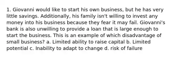 1. Giovanni would like to start his own business, but he has very little savings. Additionally, his family isn't willing to invest any money into his business because they fear it may fail. Giovanni's bank is also unwilling to provide a loan that is large enough to start the business. This is an example of which disadvantage of small business? a. Limited ability to raise capital b. Limited potential c. Inability to adapt to change d. risk of failure