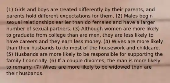 (1) Girls and boys are treated differently by their parents, and parents hold different expectations for them. (2) Males begin sexual relationships earlier than do females and have a larger number of sexual partners. (3) Although women are more likely to graduate from college than are men, they are less likely to have careers and they earn less money. (4) Wives are more likely than their husbands to do most of the housework and childcare. (5) Husbands are more likely to be responsible for supporting the family financially. (6) If a couple divorces, the man is more likely to remarry. (7) Wives are more likely to be widowed than are their husbands.