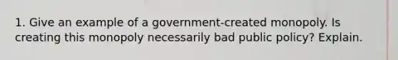 1. Give an example of a government-created monopoly. Is creating this monopoly necessarily bad public policy? Explain.