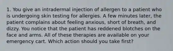 1. You give an intradermal injection of allergen to a patient who is undergoing skin testing for allergies. A few minutes later, the patient complains about feeling anxious, short of breath, and dizzy. You notice that the patient has reddened blotches on the face and arms. All of these therapies are available on your emergency cart. Which action should you take first?