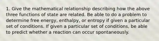 1. Give the mathematical relationship describing how the above three functions of state are related. Be able to do a problem to determine free energy, enthalpy, or entropy if given a particular set of conditions. If given a particular set of conditions, be able to predict whether a reaction can occur spontaneously.