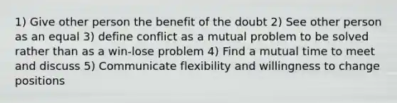 1) Give other person the benefit of the doubt 2) See other person as an equal 3) define conflict as a mutual problem to be solved rather than as a win-lose problem 4) Find a mutual time to meet and discuss 5) Communicate flexibility and willingness to change positions