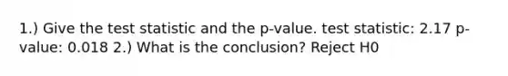 1.) Give the test statistic and the p-value. test statistic: 2.17 p-value: 0.018 2.) What is the conclusion? Reject H0