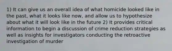 1) It can give us an overall idea of what homicide looked like in the past, what it looks like now, and allow us to hypothesize about what it will look like in the future 2) It provides critical information to begin a discussion of crime reduction strategies as well as insights for investigators conducting the retroactive investigation of murder