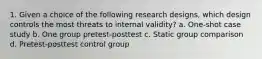 1. Given a choice of the following research designs, which design controls the most threats to internal validity? a. One-shot case study b. One group pretest-posttest c. Static group comparison d. Pretest-posttest control group