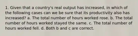 1. Given that a country's real output has increased, in which of the following cases can we be sure that its productivity also has increased? a. The total number of hours worked rose. b. The total number of hours worked stayed the same. c. The total number of hours worked fell. d. Both b and c are correct.